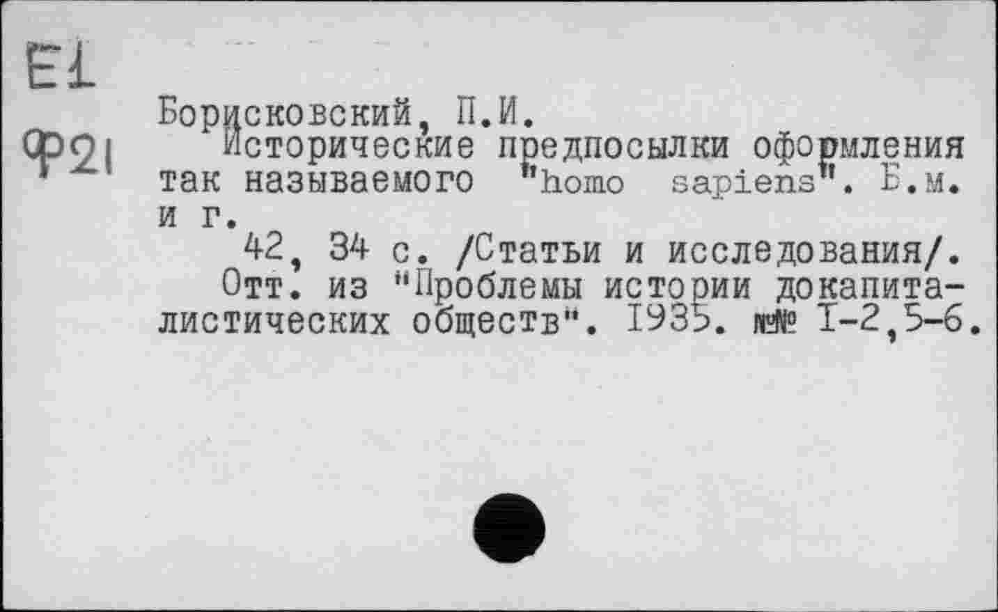 ﻿Bl
Ф2І
Борисковский, П.И.
Исторические предпосылки оформления так называемого "homo sapiens". Б.м. и г.
42, 34 с. /Статьи и исследования/.
Отт. из "Проблемы истории докапиталистических обществ". 1935.	1-2,5-6.